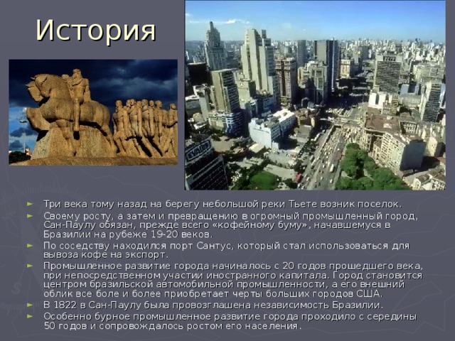 История Три века тому назад на берегу небольшой реки Тьете возник поселок. Своему росту, а затем и превращению в огромный промышленный город, Сан-Паулу обязан, прежде всего «кофейному буму», начавшемуся в Бразилии на рубеже 19-20 веков. По соседству находился порт Сантус, который стал использоваться для вывоза кофе на экспорт. Промышленное развитие города начиналось с 20 годов прошедшего века, при непосредственном участии иностранного капитала. Город становится центром бразильской автомобильной промышленности, а его внешний облик все боле и более приобретает черты больших городов США. В 1822 в Сан-Паулу была провозглашена независимость Бразилии. Особенно бурное промышленное развитие города проходило с середины 50 годов и сопровождалось ростом его населения. 