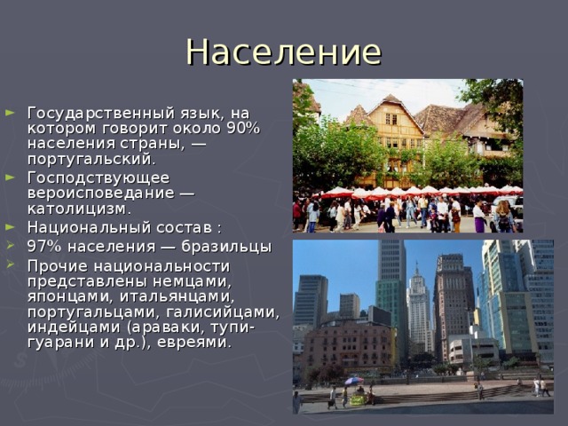 Население Государственный язык, на котором говорит около 90% населения страны, — португальский. Господствующее вероисповедание — католицизм. Национальный состав : 97% населения — бразильцы Прочие национальности представлены немцами, японцами, итальянцами, португальцами, галисийцами, индейцами (араваки, тупи-гуарани и др.), евреями. 