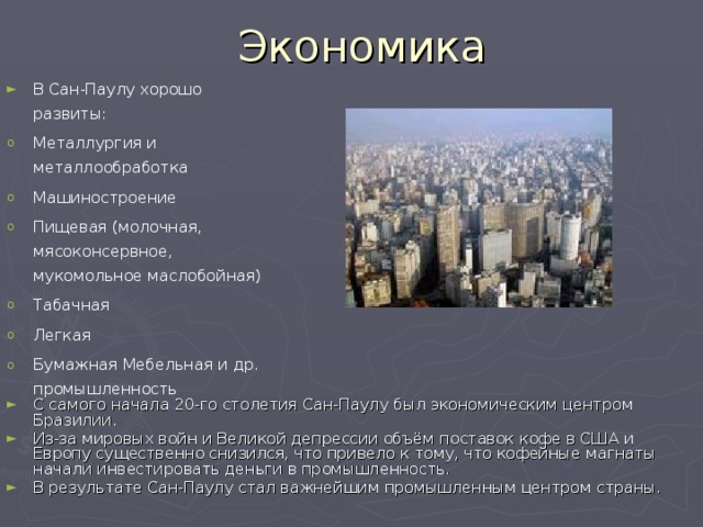 Экономика В Сан-Паулу хорошо развиты: Металлургия и металлообработка Машиностроение Пищевая (молочная, мясоконсервное, мукомольное маслобойная) Табачная Легкая  Бумажная Мебельная и др. промышленность С самого начала 20-го столетия Сан-Паулу был экономическим центром Бразилии. Из-за мировых войн и Великой депрессии объём поставок кофе в США и Европу существенно снизился, что привело к тому, что кофейные магнаты начали инвестировать деньги в промышленность. В результате Сан-Паулу стал важнейшим промышленным центром страны. 