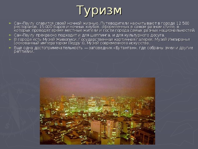 Туризм Сан-Паулу славится своей ночной жизнью. Путеводители насчитывают в городе 12 500 ресторанов, 15 000 баров и ночных клубов, оформленных в самом разном стиле, в которых проводят время местные жители и гости города самых разных национальностей. Сан-Паулу прекрасно подходит и для шоппинга, и для культурного досуга. В городе есть Музей Живописи, Государственная картинная галерея, Музей Импиранья (основанный императором Педру I), Музей современного искусства. Ещё одна достопримечательность — заповедник «Бутантан», где собраны змеи и другие рептилии. 