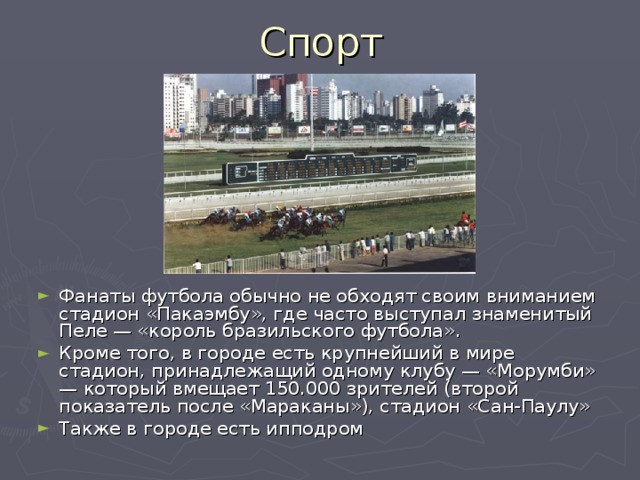 Спорт Фанаты футбола обычно не обходят своим вниманием стадион «Пакаэмбу», где часто выступал знаменитый Пеле — «король бразильского футбола». Кроме того, в городе есть крупнейший в мире стадион, принадлежащий одному клубу — «Морумби» — который вмещает 150.000 зрителей (второй показатель после «Мараканы»), стадион «Сан-Паулу» Также в городе есть ипподром 