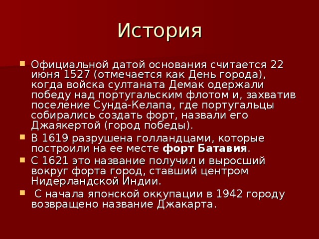История Официальной датой основания считается 22 июня 1527 (отмечается как День города), когда войска султаната Демак одержали победу над португальским флотом и, захватив поселение Сунда-Келапа, где португальцы собирались создать форт, назвали его Джаякертой (город победы). В 1619 разрушена голландцами, которые построили на ее месте форт Батавия . С 1621 это название получил и выросший вокруг форта город, ставший центром Нидерландской Индии.  С начала японской оккупации в 1942 городу возвращено название Джакарта. 
