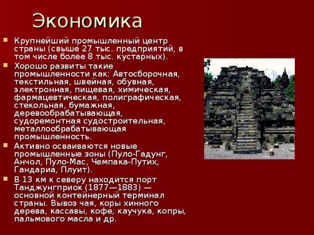 Экономика Крупнейший промышленный центр страны (свыше 27 тыс. предприятий, в том числе более 8 тыс. кустарных). Хорошо развиты такие промышленности как: Автосборочная, текстильная, швейная, обувная, электронная, пищевая, химическая, фармацевтическая, полиграфическая, стекольная, бумажная, деревообрабатывающая, судоремонтная судостроительная, металлообрабатывающая промышленность. Активно осваиваются новые промышленные зоны (Пуло-Гадунг, Анчол, Пуло-Мас, Чемпака-Путих, Гандариа, Плуит). В 13 км к северу находится порт Танджунгприок (1877—1883) — основной контейнерный терминал страны. Вывоз чая, коры хинного дерева, кассавы, кофе, каучука, копры, пальмового масла и др. 