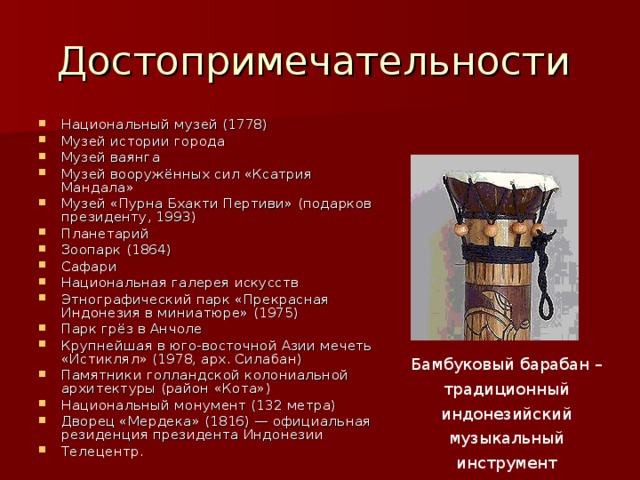 Достопримечательности Национальный музей (1778) Музей истории города Музей ваянга Музей вооружённых сил «Ксатрия Мандала» Музей «Пурна Бхакти Пертиви» (подарков президенту, 1993) Планетарий Зоопарк (1864) Сафари Национальная галерея искусств Этнографический парк «Прекрасная Индонезия в миниатюре» (1975) Парк грёз в Анчоле Крупнейшая в юго-восточной Азии мечеть «Истиклял» (1978, арх. Силабан) Памятники голландской колониальной архитектуры (район «Кота») Национальный монумент (132 метра) Дворец «Мердека» (1816) — официальная резиденция президента Индонезии Телецентр. Бамбуковый барабан – традиционный индонезийский музыкальный инструмент 