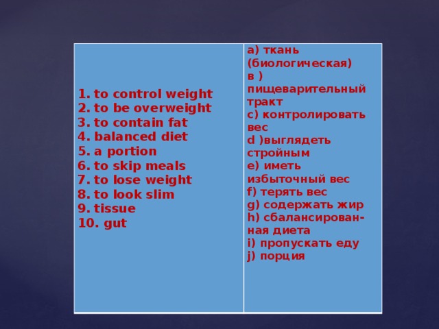   а) ткань (биологическая)  в )пищеварительный тракт to control weight to be overweight to contain fat balanced diet a portion to skip meals to lose weight to look slim tissue  gut c) контролировать вес   d )выглядеть стройным e) иметь избыточный вес f) терять вес g) содержать жир h) сбалансирован-ная диета i) пропускать еду j) порция   