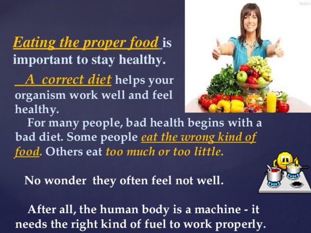 Eating the proper food  is important to stay healthy.  A correct diet  helps your organism work well and feel healthy.  For many people, bad health begins with a bad diet. Some people eat the wrong kind of food . Others eat too much or too little.   No wonder they often feel not well.   After all, the human body is a machine - it needs the right kind of fuel to work properly . 