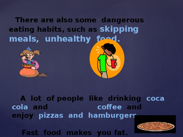  There are also some dangerous eating habits, such as skipping meals, unhealthy food.  A lot of people like drinking coca cola and coffee and enjoy pizzas and hamburgers .   Fast food makes you fat. 