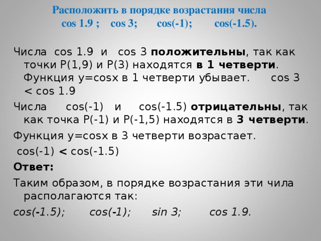 Расположить в порядке возрастания числа  cos 1.9 ; cos 3 ; cos(-1) ; cos(-1.5) . Числа cos 1.9 и cos 3  положительны , так как точки Р(1,9) и Р(3) находятся в 1 четверти . Функция у= cos х в 1 четверти убывает. cos 3  Числа  cos(-1) и cos(-1.5) отрицательны , так как точка Р(-1) и Р(-1,5) находятся в 3 четверти . Функция у= cos х в 3 четверти возрастает.  cos(-1)   cos(-1.5)  Ответ: Таким образом, в порядке возрастания эти чила располагаются так: cos(-1.5) ; cos(-1) ;   sin 3 ;   cos 1.9 .  