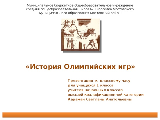 Муниципальное бюджетное общеобразовательное учреждение средняя общеобразовательная школа №30 поселка Мостовского муниципального образования Мостовский район «История Олимпийских игр»      Презентация к классному часу для учащихся 1 класса учителя начальных классов высшей квалификационной категории Караман Светланы Анатольевны    