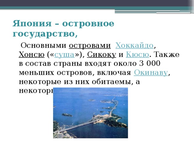 Япония – островное государство,  Основными островами  Хоккайдо , Хонсю (« суша »), Сикоку и Кюсю . Также в состав страны входят около 3 000 меньших островов, включая Окинаву , некоторые из них обитаемы, а некоторые — нет. 