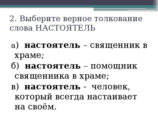 2. Выберите верное толкование слова НАСТОЯТЕЛЬ   а ) настоятель – священник в храме; б) настоятель – помощник священника в храме; в) настоятель - человек, который всегда настаивает на своём. 