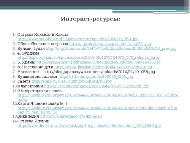 Интернет-ресурсы: Острова Хокайдо и Хонсю http://www.hot-shop.ru/blog/wp-content/uploads/2009/02/35-1.jpg Облик Японских островов http://jilpromstroy.ru/wp-content/img-5/1.jpg Вулкан Фудзи http://img15.nnm.ru/5/4/4/5/7/be3f2bd52c9aac25f60fd343d23_prev.jpg 4. Буддизм http://explorejapan.ru/uploads/posts/2010-05/1275124603_272_religiya_2.jpg 5. Храмы http://bms.24open.ru/images/0c7be0daf2e8908f9da970e719a85511 6. Население дети http://image.kraslan.ru/images/f47/gakunoyofuku.jpg Население http://blog-japan.ru/wp-content/uploads/2010/01/101958.jpg Буддизм молящиеся http://s1.hubimg.com/u/809036_f260.jpg Газета http://sokolov.krasu.ru/img/publication5.jpg Флаг Японии http://i.i.ua/photo/images/pic/7/9/4470597_32cb933b.jpg Императорская печать http://ru.wikipedia.org/wiki/%D0%A4%D0%B0%D0%B9%D0%BB:Imperial_Seal_of_Japan.svg Карта Японии (слайд № ) - http://ru.wikipedia.org/wiki/%D0%A4%D0%B0%D0%B9%D0%BB:Satellite_image_of_Japan_in_May_2003.jpg Википедия http://ru.wikipedia.org/wiki/Japan Острова Японии http://www.denastur.ru/cms/pict.php?img=files/content/content_465_1586.jpg 
