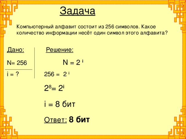 Задача Компьютерный алфавит состоит из 256 символов. Какое количество информации несёт один символ этого алфавита? Дано:    Решение: N= 256   N = 2 i i = ?   256 = 2 i   2 8 = 2 i   i = 8 бит   Ответ:  8 бит 