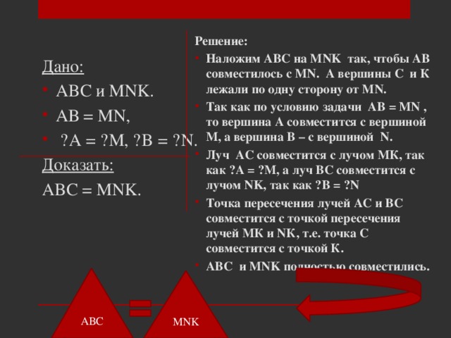 Дано: Решение: ABC и MNK. АВ = MN,  ˪A = ˪M, ˪B = ˪N. Наложим ABC на MNK так, чтобы АВ совместилось с MN. А вершины С и К лежали по одну сторону от MN. Так как по условию задачи АВ = MN , то вершина А совместится с вершиной М, а вершина В – с вершиной N. Луч АС совместится с лучом МК, так как ˪А = ˪М, а луч ВС совместится с лучом NK, так как ˪В = ˪N Точка пересечения лучей АС и ВС совместится с точкой пересечения лучей МК и NК, т.е. точка С совместится с точкой К. ABC и MNK полностью совместились. Доказать:   ABC = MNK.  АВС MNK 