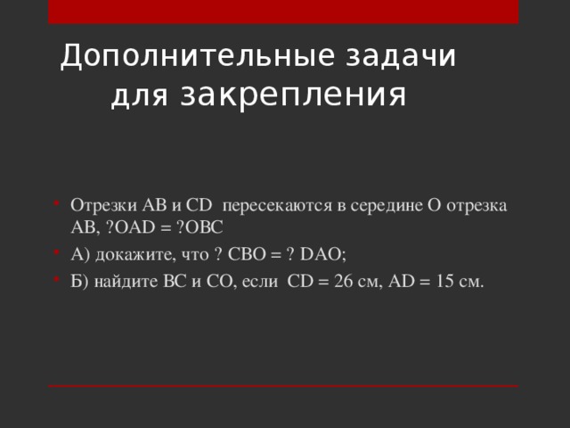 Дополнительные задачи для закрепления Отрезки АВ и CD пересекаются в середине О отрезка АВ, ˪ОAD = ˪ОВС А) докажите, что ▲ СВО = ▲ DAO; Б) найдите ВС и СО, если CD = 26 см, AD = 15 см. 