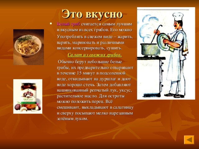 Белый гриб считается самым лучшим и вкусным из всех грибов. Его можно  Употреблять в свежем виде – жарить, варить, мариновать и различными видами консервировать, сушить.  Салат из свежих грибов.  Обычно берут небольшие белые грибы, их предварительно отваривают в течение 15 минут в подсоленной воде, откидывают на дуршлаг и дают воде хорошо стечь. Затем добавляют нашинкованный репчатый лук, уксус, растительное масло. Для остроты можно положить перец. Всё смешивают, выкладывают в салатницу и сверху посыпают мелко нарезанным зелёным луком. 