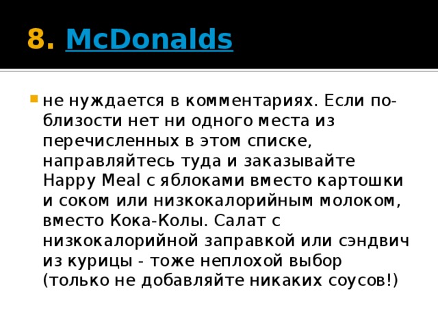 8.  McDonalds не нуждается в комментариях. Если по-близости нет ни одного места из перечисленных в этом списке, направляйтесь туда и заказывайте Happy Meal с яблоками вместо картошки и соком или низкокалорийным молоком, вместо Кока-Колы. Салат с низкокалорийной заправкой или сэндвич из курицы - тоже неплохой выбор (только не добавляйте никаких соусов!)  
