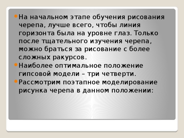 На начальном этапе обучения рисования черепа, лучше всего, чтобы линия горизонта была на уровне глаз. Только после тщательного изучения черепа,  можно браться за рисование с более сложных ракурсов. Наиболее оптимальное положение гипсовой модели – три четверти. Рассмотрим поэтапное моделирование рисунка черепа в данном положении: 
