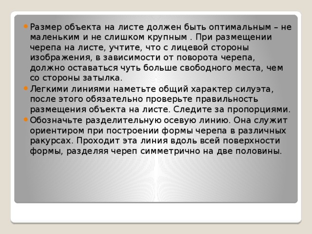 Размер объекта на листе должен быть оптимальным – не маленьким и не слишком крупным . При размещении черепа на листе, учтите, что с лицевой стороны изображения, в зависимости от поворота черепа, должно оставаться чуть больше свободного места, чем со стороны затылка. Легкими линиями наметьте общий характер силуэта, после этого обязательно проверьте правильность размещения объекта на листе. Следите за пропорциями. Обозначьте разделительную осевую линию. Она служит ориентиром при построении формы черепа в различных ракурсах. Проходит эта линия вдоль всей поверхности формы, разделяя череп симметрично на две половины. 