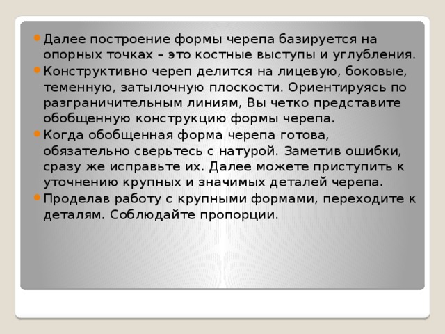 Далее построение формы черепа базируется на опорных точках – это костные выступы и углубления. Конструктивно череп делится на лицевую, боковые, теменную, затылочную плоскости. Ориентируясь по разграничительным линиям, Вы четко представите обобщенную конструкцию формы черепа. Когда обобщенная форма черепа готова, обязательно сверьтесь с натурой. Заметив ошибки, сразу же исправьте их. Далее можете приступить к уточнению крупных и значимых деталей черепа. Проделав работу с крупными формами, переходите к деталям. Соблюдайте пропорции. 
