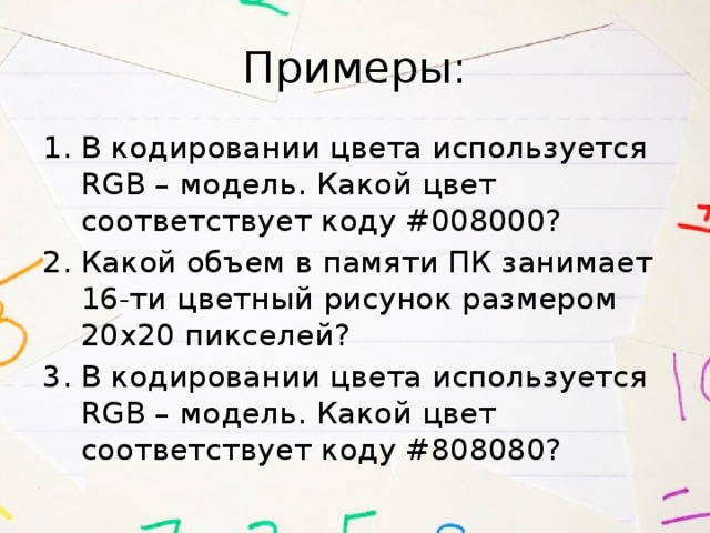 Примеры: В кодировании цвета используется RGB – модель. Какой цвет соответствует коду #008000? Какой объем в памяти ПК занимает 16-ти цветный рисунок размером 20х20 пикселей? В кодировании цвета используется RGB – модель. Какой цвет соответствует коду #808080? 
