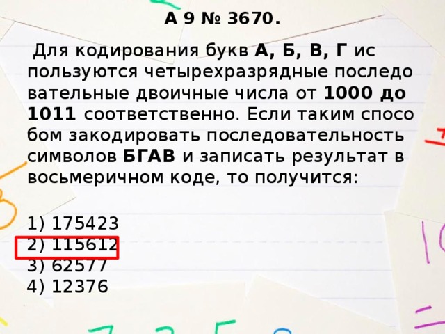 A 9 № 3670.   Для ко­ди­ро­ва­ния букв А, Б, В, Г ис­поль­зу­ют­ся че­ты­рех­раз­ряд­ные по­сле­до­ва­тель­ные дво­ич­ные числа от 1000 до 1011 со­от­вет­ствен­но. Если таким спо­со­бом за­ко­ди­ро­вать по­сле­до­ва­тель­ность сим­во­лов БГАВ и за­пи­сать ре­зуль­тат в вось­ме­рич­ном коде, то по­лу­чит­ся:   1) 175423  2) 115612  3) 62577  4) 12376 