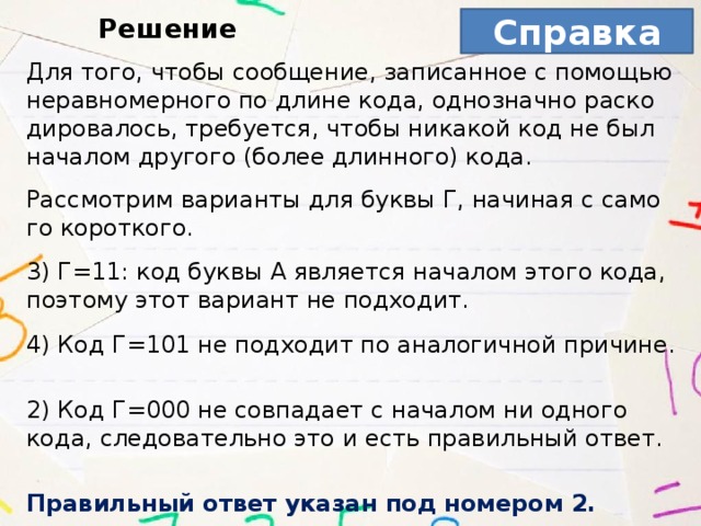 Справка Решение Для того, чтобы со­об­ще­ние, за­пи­сан­ное с по­мо­щью не­рав­но­мер­но­го по длине кода, од­но­знач­но рас­ко­ди­ро­ва­лось, тре­бу­ет­ся, чтобы ни­ка­кой код не был на­ча­лом дру­го­го (более длин­но­го) кода.   Рас­смот­рим ва­ри­ан­ты для буквы Г, на­чи­ная с са­мо­го ко­рот­ко­го.   3) Г=11: код буквы A яв­ля­ет­ся на­ча­лом этого кода, по­это­му этот ва­ри­ант не под­хо­дит.   4) Код Г=101 не под­хо­дит по ана­ло­гич­ной при­чи­не.   2) Код Г=000 не сов­па­да­ет с на­ча­лом ни од­но­го кода, сле­до­ва­тель­но это и есть пра­виль­ный ответ.   Пра­виль­ный ответ ука­зан под но­ме­ром 2. 