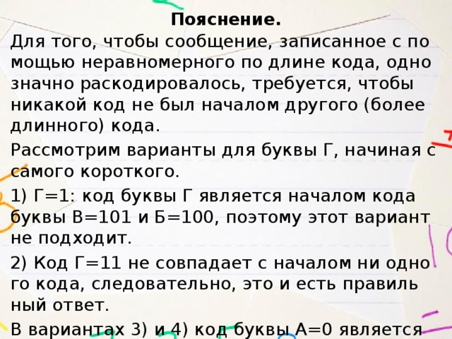 По­яс­не­ние. Для того, чтобы со­об­ще­ние, за­пи­сан­ное с по­мо­щью не­рав­но­мер­но­го по длине кода, од­но­знач­но рас­ко­ди­ро­ва­лось, тре­бу­ет­ся, чтобы ни­ка­кой код не был на­ча­лом дру­го­го (более длин­но­го) кода. Рас­смот­рим ва­ри­ан­ты для буквы Г, на­чи­ная с са­мо­го ко­рот­ко­го. 1) Г=1: код буквы Г яв­ля­ет­ся на­ча­лом кода буквы В=101 и Б=100, по­это­му этот ва­ри­ант не под­хо­дит. 2) Код Г=11 не сов­па­да­ет с на­ча­лом ни од­но­го кода, сле­до­ва­тель­но, это и есть пра­виль­ный ответ. В ва­ри­ан­тах 3) и 4) код буквы А=0 яв­ля­ет­ся на­ча­лом кода буквы Г, по­это­му они не под­хо­дят. Пра­виль­ный ответ ука­зан под но­ме­ром 2. 