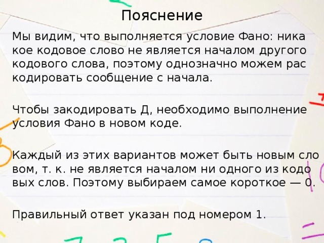 Пояснение Мы видим, что вы­пол­ня­ет­ся усло­вие Фано: ни­ка­кое ко­до­вое слово не яв­ля­ет­ся на­ча­лом дру­го­го ко­до­во­го слова, по­это­му од­но­знач­но можем рас­ко­ди­ро­вать со­об­ще­ние с на­ча­ла.   Чтобы за­ко­ди­ро­вать Д, не­об­хо­ди­мо вы­пол­не­ние усло­вия Фано в новом коде.   Каж­дый из этих ва­ри­ан­тов может быть новым сло­вом, т. к. не яв­ля­ет­ся на­ча­лом ни од­но­го из ко­до­вых слов. По­это­му вы­би­ра­ем самое ко­рот­кое — 0.   Пра­виль­ный ответ ука­зан под но­ме­ром 1. 