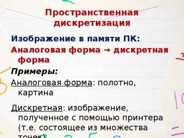 Пространственная дискретизация Изображение в памяти ПК: Аналоговая форма → дискретная форма Примеры: Аналоговая форма : полотно, картина Дискретная : изображение, полученное с помощью принтера (т.е. состоящее из множества точек) 