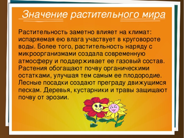 Значение растительного мира Растительность заметно влияет на климат: испаряемая ею влага участвует в круговороте воды. Более того, растительность наряду с микроорганизмами создала современную атмосферу и поддерживает ее газовый состав. Растения обогащают почву органическими остатками, улучшая тем самым ее плодородие. Лесные посадки создают преграду движущимся пескам. Деревья, кустарники и травы защищают почву от эрозии. 