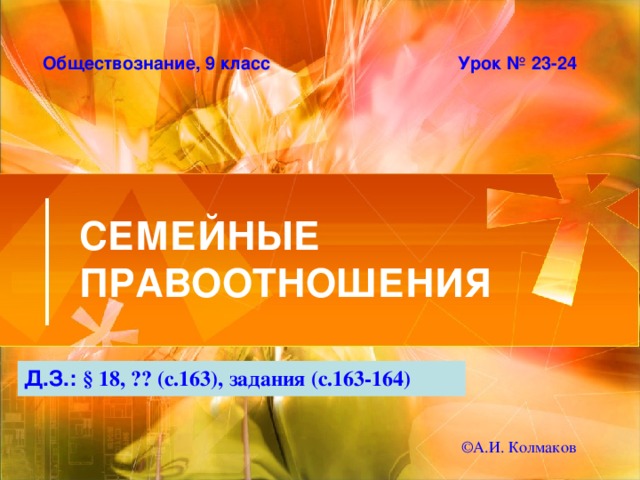 Обществознание, 9 класс Урок № 23-24 СЕМЕЙНЫЕ ПРАВООТНОШЕНИЯ Д.З.: § 18, ?? (с.163), задания (с.163-164) © А.И. Колмаков 