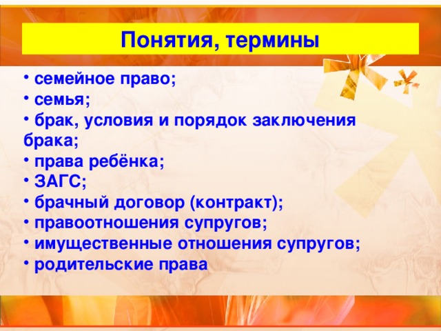 Понятия, термины  семейное право;  семья;  брак, условия и порядок заключения брака;  права ребёнка;  ЗАГС;  брачный договор (контракт);  правоотношения супругов;  имущественные отношения супругов;  родительские права 