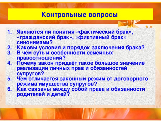 Контрольные вопросы Являются ли понятия «фактический брак», «гражданский брак», «фиктивный брак» синонимами? Каковы условия и порядок заключения брака? В чём суть и особенности семейных правоотношений? Почему закон придаёт такое большое значение реализации личных прав и обязанностей супругов? Чем отличается законный режим от договорного режима имущества супругов? Как связаны между собой права и обязанности родителей и детей? 