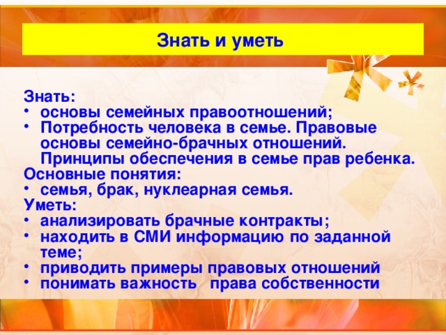 Знать и уметь Знать: основы семейных правоотношений; Потребность человека в семье. Правовые основы семейно-брачных отношений. Принципы обеспечения в семье прав ребенка. Основные понятия: семья, брак, нуклеарная семья. Уметь: анализировать брачные контракты; находить в СМИ информацию по заданной теме; приводить примеры правовых отношений понимать важность права собственности  
