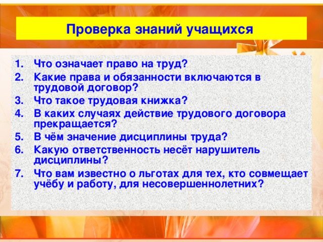 Проверка знаний учащихся Что означает право на труд? Какие права и обязанности включаются в трудовой договор? Что такое трудовая книжка? В каких случаях действие трудового договора прекращается? В чём значение дисциплины труда? Какую ответственность несёт нарушитель дисциплины? Что вам известно о льготах для тех, кто совмещает учёбу и работу, для несовершеннолетних? 