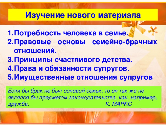 Изучение нового материала Потребность человека в семье. Правовые основы семейно-брачных отношений. Принципы счастливого детства. Права и обязанности супругов. Имущественные отношения супругов Если бы брак не был основой семьи, то он так же не являлся бы предметом законодательства, как, например, дружба. К. МАРКС  