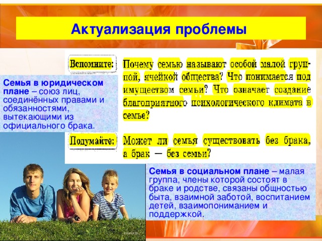 Актуализация проблемы Семья в юридическом плане – союз лиц, соединённых правами и обязанностями, вытекающими из официального брака. Семья в социальном плане – малая группа, члены которой состоят в браке и родстве, связаны общностью быта, взаимной заботой, воспитанием детей, взаимопониманием и поддержкой. 