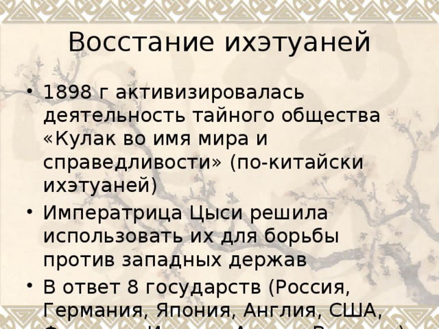 Восстание ихэтуаней 1898 г активизировалась деятельность тайного общества «Кулак во имя мира и справедливости» (по-китайски ихэтуаней) Императрица Цыси решила использовать их для борьбы против западных держав В ответ 8 государств (Россия, Германия, Япония, Англия, США, Франция, Италия, Австро-Венгрия) послали свои войска 
