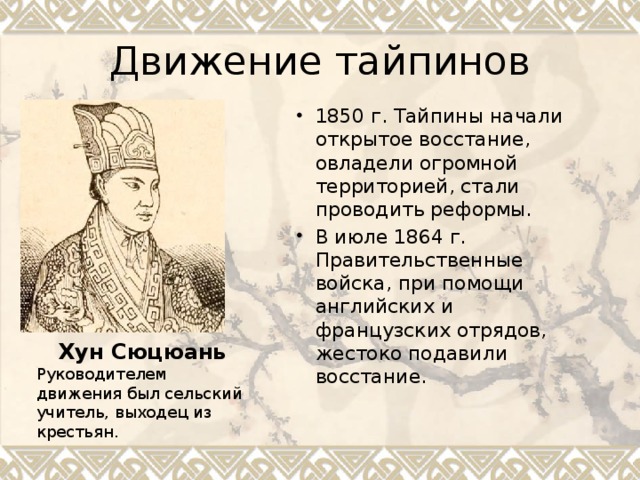 Движение тайпинов 1850 г. Тайпины начали открытое восстание, овладели огромной территорией, стали проводить реформы. В июле 1864 г. Правительственные войска, при помощи английских и французских отрядов, жестоко подавили восстание. Хун Сюцюань Руководителем движения был сельский учитель, выходец из крестьян. 