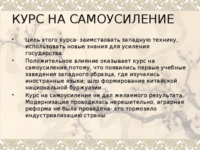 КУРС НА САМОУСИЛЕНИЕ Цель этого курса- заимствовать западную технику, использовать новые знания для усиления государства. Положительное влияние оказывает курс на самоусиление потому, что появились первые учебные заведения западного образца, где изучались иностранные языки; шло формирование китайской национальной буржуазии. Курс на самоусиление не дал желаемого результата. Модернизация проводилась нерешительно, аграрная реформа не была проведена- это тормозило индустриализацию страны. 