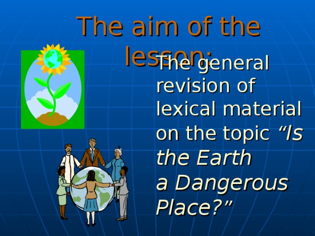 The aim of the lesson: The general revision of lexical material on the topic “ Is the Earth  a Dangerous Place? ” 