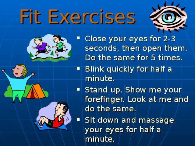 Fit Exercises C lose your eyes for 2-3 seconds, then open them . Do the same for 5 times. B link quickly for half a minute. S tand up. Show me your forefinger. Look at me and do the same. S it down and massage your eyes for half a minute. 