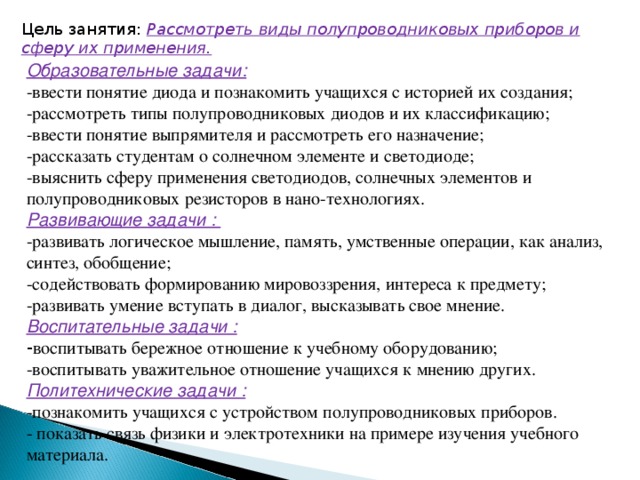 Цель занятия: Рассмотреть виды полупроводниковых приборов и сферу их применения. Образовательные задачи: -ввести понятие диода и познакомить учащихся с историей их создания; -рассмотреть типы полупроводниковых диодов и их классификацию; -ввести понятие выпрямителя и рассмотреть его назначение; -рассказать студентам о солнечном элементе и светодиоде; -выяснить сферу применения светодиодов, солнечных элементов и полупроводниковых резисторов в нано-технологиях. Развивающие задачи : -развивать логическое мышление, память, умственные операции, как анализ, синтез, обобщение; -содействовать формированию мировоззрения, интереса к предмету; -развивать умение вступать в диалог, высказывать свое мнение. Воспитательные задачи : - воспитывать бережное отношение к учебному оборудованию; -воспитывать уважительное отношение учащихся к мнению других. Политехнические задачи : -познакомить учащихся с устройством полупроводниковых приборов. - показать связь физики и электротехники на примере изучения учебного материала. 