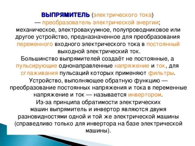 ВЫПРЯМИТЕЛЬ  ( электрического тока ) —  преобразователь электрической энергии ; механическое, электровакуумное, полупроводниковое или другое устройство, предназначенное для преобразования переменного  входного электрического тока в  постоянный  выходной электрический ток. Большинство выпрямителей создаёт не постоянные, а  пульсирующие  однонаправленные  напряжение  и  ток , для  сглаживания  пульсаций которых применяют  фильтры . Устройство, выполняющее обратную функцию — преобразование постоянных напряжения и тока в переменные напряжение и ток — называется  инвертором . Из-за принципа обратимости электрических машин выпрямитель и инвертор являются двумя разновидностями одной и той же электрической машины (справедливо только для инвертора на базе электрической машины). 