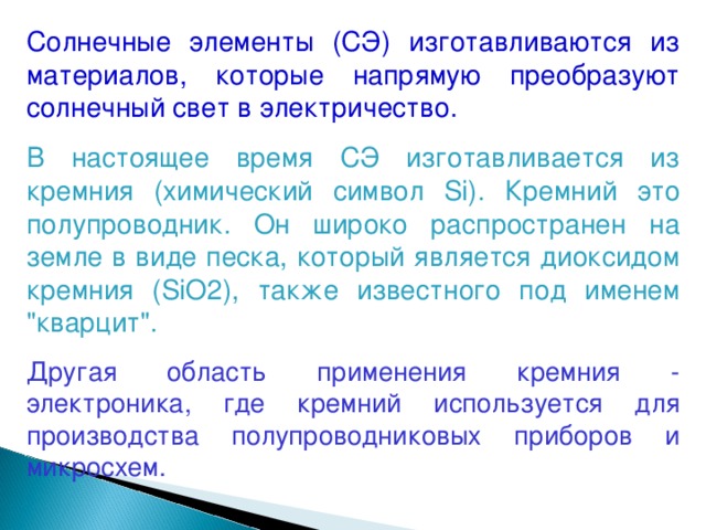 Солнечные элементы (СЭ) изготавливаются из материалов, которые напрямую преобразуют солнечный свет в электричество. В настоящее время СЭ изготавливается из кремния (химический символ Si). Кремний это полупроводник. Он широко распространен на земле в виде песка, который является диоксидом кремния (SiO2), также известного под именем 