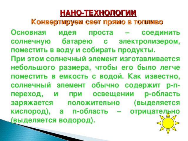 НАНО-ТЕХНОЛОГИИ Конвертируем свет прямо в топливо  Основная идея проста – соединить солнечную батарею с электролизером, поместить в воду и собирать продукты. При этом солнечный элемент изготавливается небольшого размера, чтобы его было легче поместить в емкость с водой. Как известно, солнечный элемент обычно содержит p-n-переход, и при освещении p-область заряжается положительно (выделяется кислород), а n-область – отрицательно (выделяется водород). 