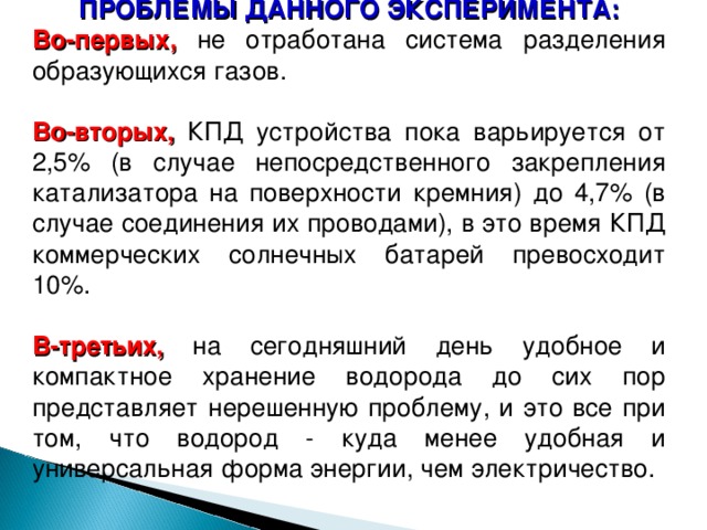 ПРОБЛЕМЫ ДАННОГО ЭКСПЕРИМЕНТА: Во-первых, не отработана система разделения образующихся газов. Во-вторых, КПД устройства пока варьируется от 2,5% (в случае непосредственного закрепления катализатора на поверхности кремния) до 4,7% (в случае соединения их проводами), в это время КПД коммерческих солнечных батарей превосходит 10%. В-третьих, на сегодняшний день удобное и компактное хранение водорода до сих пор представляет нерешенную проблему, и это все при том, что водород - куда менее удобная и универсальная форма энергии, чем электричество. 