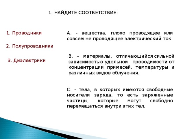 1. НАЙДИТЕ СООТВЕТСТВИЕ: А. - вещества, плохо проводящее или совсем не проводящее электрический ток 1.  Проводники 2. Полупроводники В. - материалы, отличающийся сильной зависимостью удельной проводимости от концентрации примесей, температуры и различных видов облучения. 3. Диэлектрики С. - тела, в которых имеются свободные носители заряда, то есть заряженные частицы, которые могут свободно перемещаться внутри этих тел. 