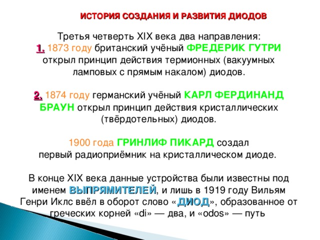 ИСТОРИЯ СОЗДАНИЯ И РАЗВИТИЯ ДИОДОВ Третья четверть XIX века два направления: 1.  1873 году  британский учёный ФРЕДЕРИК ГУТРИ открыл принцип действия термионных (вакуумных ламповых с прямым накалом) диодов. 2.  1874 году  германский учёный КАРЛ ФЕРДИНАНД БРАУН открыл принцип действия кристаллических (твёрдотельных) диодов. 1900 года  ГРИНЛИФ ПИКАРД создал первый радиоприёмник на кристаллическом диоде. В конце XIX века данные устройства были известны под именем ВЫПРЯМИТЕЛЕЙ , и лишь в 1919 году Вильям Генри Иклс ввёл в оборот слово « ДИОД », образованное от греческих корней «di» — два, и «odos» — путь  